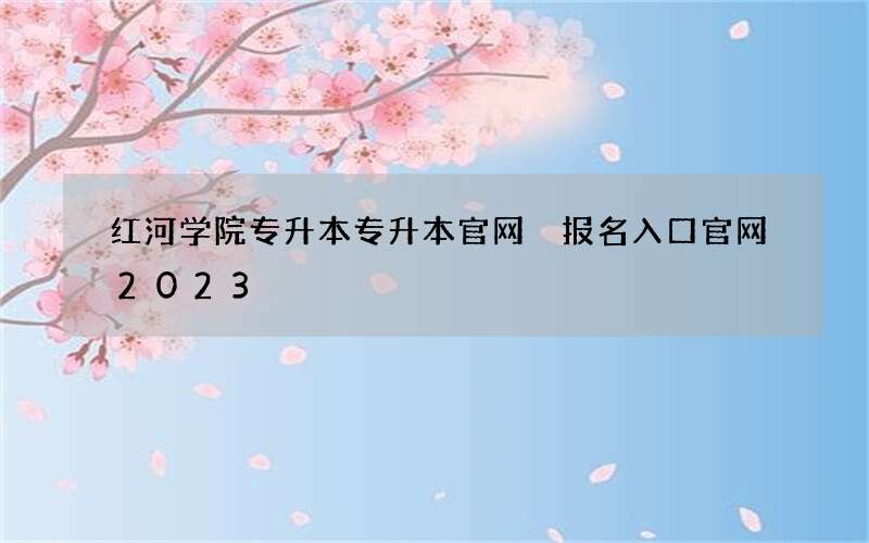 红河学院专升本专升本官网 报名入口官网2023